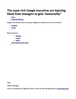 The-super-rich-Google-executives-are-injecting-blood-from-teenagers-to-gain-___immortality___-pdf
Keywords: Big tech mobsters,Dark money payola, Rare Earth Mines, New America Foundation Corruption, Obama, Obama Campaign Finance, Obama FEC violations, Palo Alto Mafia, Paypal Mafia, Pelosi Corruption, Political bribes, Political Insider,  Eric Schmidt Sex Penthou