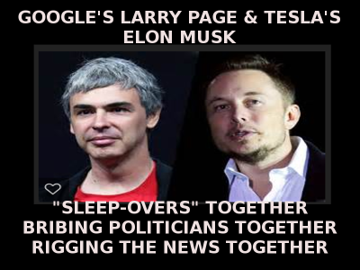 LARRY PAGE AND ELON MUSK LOVE CORRUPION TOGETHER Elon Musk Corruption And Crappy Engineering Make Tesla Cars So Unsafe  - MUSK
Keywords: Big tech mobsters,Dark money payola, Rare Earth Mines, New America Foundation Corruption, Obama, Obama Campaign Finance, Obama FEC violations, Palo Alto Mafia, Paypal Mafia, Pelosi Corruption, Political bribes, Political Insider,  Eric Schmidt Sex Penthou