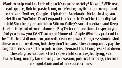SHUT DOWN BIG TECH
Keywords: Big tech mobsters,Dark money payola, Rare Earth Mines, New America Foundation Corruption, Obama, Obama Campaign Finance, Obama FEC violations, Palo Alto Mafia, Paypal Mafia, Pelosi Corruption, Political bribes, Political Insider,  Eric Schmidt Sex Penthou